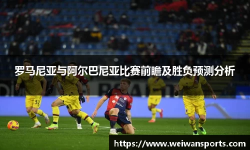 罗马尼亚与阿尔巴尼亚比赛前瞻及胜负预测分析